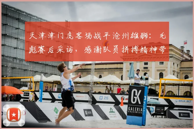 天津津门虎客场战平沧州雄狮:毛彪赛后采访,感谢队员拼搏精神带回宝贵一分(附比赛分析)