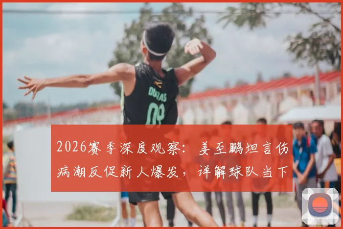 2026赛季深度观察：姜至鹏坦言伤病潮反促新人爆发，详解球队当下并非一无是处的三大看点