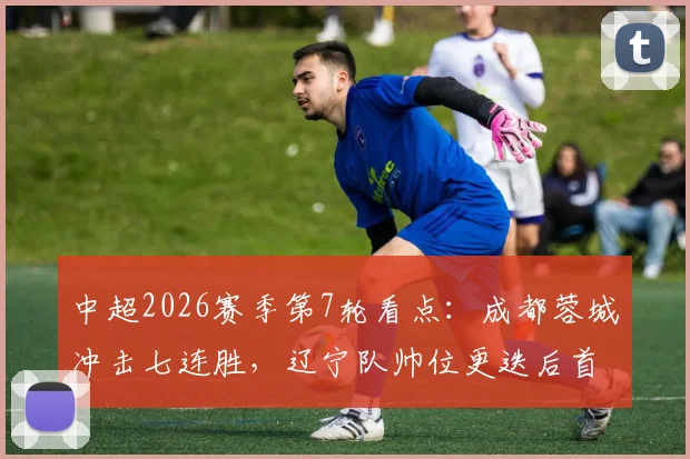 中超2026赛季第7轮看点：成都蓉城冲击七连胜，辽宁队帅位更迭后首秀状态成谜