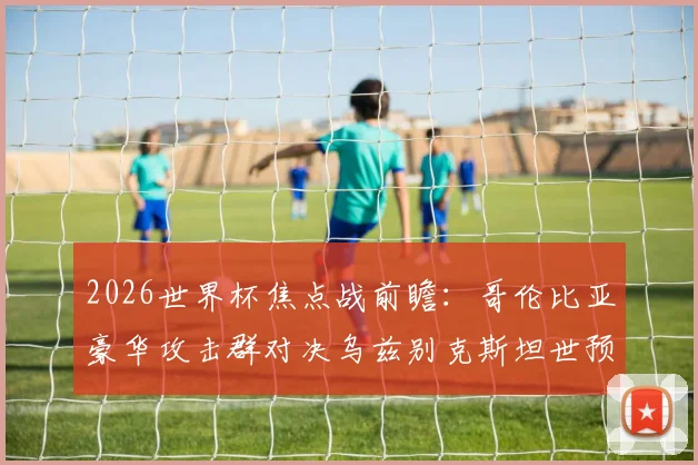 2026世界杯焦点战前瞻:哥伦比亚豪华攻击群对决乌兹别克斯坦世预赛黑马