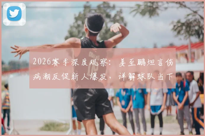 2026赛季深度观察:姜至鹏坦言伤病潮反促新人爆发,详解球队当下并非一无是处的三大看点