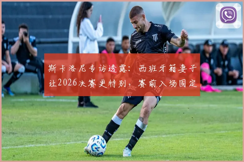 斯卡洛尼专访透露：西班牙籍妻子让2026决赛更特别，赛前入场固定先迈右脚习惯引热议